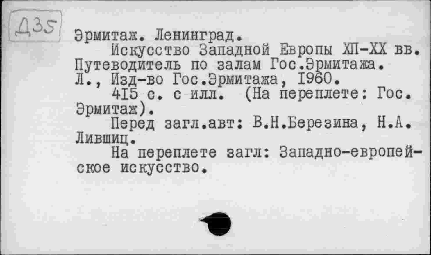 ﻿Эрмитаж. Ленинград.
Искусство Западной Европы ХП-ХХ вв. Путеводитель по залам Гос.Эрмитажа. Л., Изд-во Гос.Эрмитажа, I960.
415 с. с илл. (На переплете: Гос. Эрмитаж).
Перед загл.авт; В.Н.Березина, Н.А. Лившиц.
На переплете загл: Западно-европейское искусство.